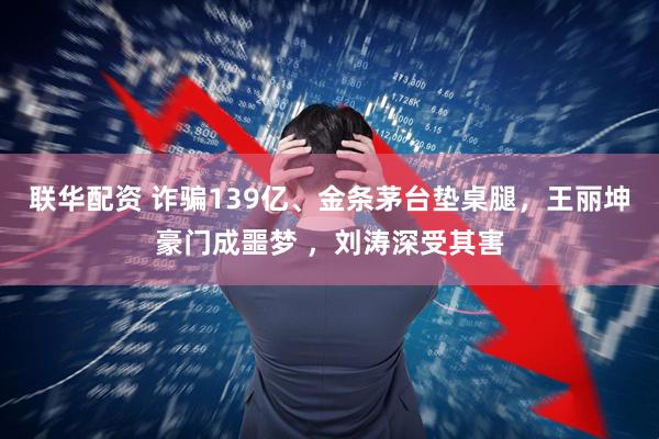 联华配资 诈骗139亿、金条茅台垫桌腿，王丽坤豪门成噩梦 ，刘涛深受其害