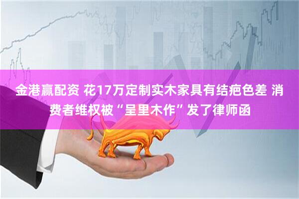 金港赢配资 花17万定制实木家具有结疤色差 消费者维权被“呈里木作”发了律师函