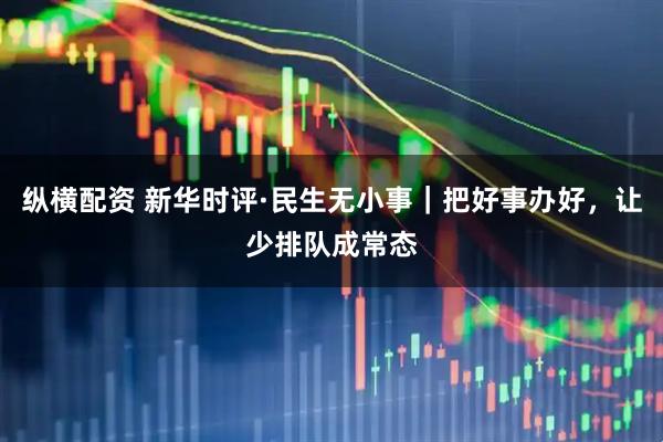 纵横配资 新华时评·民生无小事｜把好事办好，让少排队成常态
