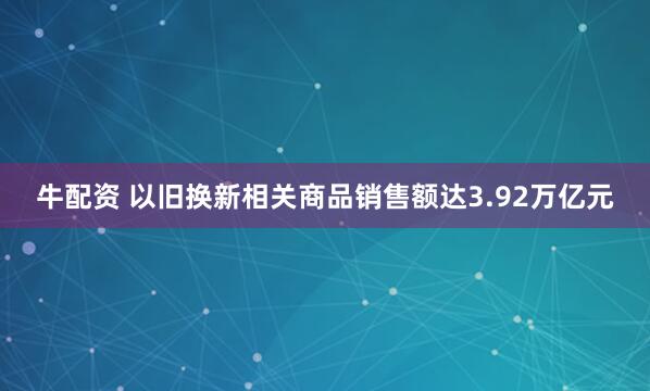牛配资 以旧换新相关商品销售额达3.92万亿元