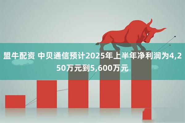 盟牛配资 中贝通信预计2025年上半年净利润为4,250万元到5,600万元
