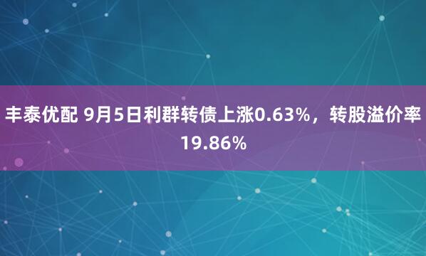 丰泰优配 9月5日利群转债上涨0.63%，转股溢价率19.86%